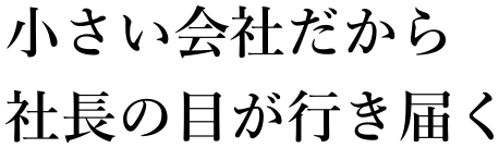 小さい会社だから　社長の目が行き届く